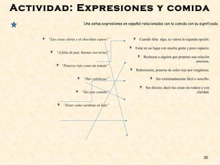 Actividad: Expresiones y comida
26
 “Las cosas claras y el chocolate espeso”
 “A falta de pan, buenas son tortas”
 “Ponerse rojo como un tomate”
 “Dar calabazas”
 “Ser pan comido”
 “Estar como sardinas en lata”
 Cuando falta algo, se valora la segunda opción.
 Estar en un lugar con mucha gente y poco espacio.
 Rechazar a alguien que propone una relación
amorosa.
 Ruborizarse; ponerse de color rojo por vergüenza.
 Ser extremadamente fácil o sencillo.
 Ser directo; decir las cosas sin rodeos y con
claridad.
Une estas expresiones en español relacionados con la comida con su significado.
 