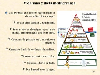 Vida sana y dieta mediterránea
29
Los expertos en nutrición recomiendan la
dieta mediterránea porque:
 Es una dieta variada y equilibrada.
 Se usan aceites de origen vegetal y no
animal, principalmente aceite de oliva.
 Consumo de pescado azul, muy rico en
omega-3.
 Consumo diario de verduras y hortalizas.
Consumo diario de cereales.
 Consumo diario de fruta.
 Dos litros diarios de agua.
 