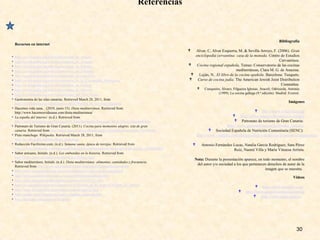 Referencias
Recursos en internet
• http://es.wikipedia.org/wiki/Gastronomía_de_Aragón
• http://es.wikipedia.org/wiki/Gastronomía_de_Asturias
• http://es.wikipedia.org/wiki/Gastronomía_de_Baleares
• http://es.wikipedia.org/wiki/Gastronomía_de_Cataluña
• http://es.wikipedia.org/wiki/Gastronomía_de_Cantabria
• http://es.wikipedia.org/wiki/Gastronomía_de_la_Comunidad_Valenciana
• http://es.wikipedia.org/wiki/Gastronomía_de_Galicia
• http://es.wikipedia.org/wiki/Gastronomía_de_Navarra
• http://es.wikipedia.org/wiki/Gastronomía_del_País_Vasco
• Gastronomía de las islas canarias. Retrieved March 28, 2011, from
http://es.wikipedia.org/wiki/Gastronom%C3%ADa_de_las_Islas_Canarias
• Hacemos vida sana, . (2010, junio 15). Dieta mediterránea. Retrieved from
http://www.hacemosvidasana.com/dieta-mediterranea/
• La españa del interior. (n.d.). Retrieved from
http://www.aularagon.org/files/espa/ON_Line/Geografia/Paisajes/CMLG7Texto_interiorB.htm
• Patronato de Turismo de Gran Canaria. (2011). Cocina para momentos alegres. isla de gran
canaria. Retrieved from http://www.grancanaria.com/patronato_turismo/Gastronomia.4785.0.html
• Pisto manchego. Wikipedia. Retrieved March 28, 2011, from
http://es.wikipedia.org/wiki/Pisto_manchego
• Redacción Facilísimo.com. (n.d.). Semana santa, época de torrijas. Retrieved from
http://cocina.facilisimo.com/reportajes/ingredientes/dulce/semana-santa-epoca-de-torrijas_185008.html
• Sabor artesano, Initials. (n.d.). Los embutidos en la historia. Retrieved from
http://www.sabor-artesano.com/embutidos-historia.htm
• Sabor mediterráneo, Initials. (n.d.). Dieta mediterránea: alimentos, cantidades y frecuencia.
Retrieved from http://www.sabormediterraneo.com/salud/dietamediterranea.htm
• http://www.juntadeandalucia.es/conoce-andalucia/cultura/gastronomia.html
• http://www.casasyhotelesrurales.com/gastronomia/andalucia.html
• http://aula2.elmundo.es/aula/laminas/lamina1032457227.pdf
• http://es.wikipedia.org/wiki/Gastronom%C3%ADa_de_la_Regi%C3%B3n_de_Murcia
• http://www.arecetas.com/gastronomia-espana-murcia.html
• http://www.canal-recetas.es/cocina_regional_espanola.htm
• http://lacuruxa.es/Recetas-de-Asturias/
30
Videos
 http://www.youtube.com/
 http://www.gastrotourspain.es/portal
 http://www.spain.info/es/
Bibliografía
 Alvar, C, Alvar Ezquerra, M, & Sevilla Arroyo, F. (2006). Gran
enciclopedia cervantina: casa de la moneda. Centro de Estudios
Cervantinos.
 Cocina regional española, Temas: Conservatorio de las cocinas
mediterráneas, Clara M. G. de Amezua.
 Luján, N.. El libro de la cocina epañola. Barcelona: Tusquets.
 Curso de cocina judía. The American Jewish Joint Distribution
Committee.
 Cunqueiro, Álvaro; Filgueira Iglesias, Araceli; Odriozola, Antonio
(1999). La cocina gallega (9.ª edición). Madrid: Everest.
Imágenes
 http://www.wikipedia.org/
 http://office.microsoft.com/es-es/images
 Patronato de turismo de Gran Canaria:
http://www.grancanaria.com/patronato_turismo/
 Sociedad Española de Nutrición Comunitaria (SENC):
http://www.vitadelia.com/alimentacion-y-nutricion/la-piramide-alimenticia
 Antonio Fernández Lucas, Natalia García Rodríguez, Sara Pérez
Ruiz, Naomí Villa y María Vinuesa Arrieta.
Nota: Durante la presentación aparece, en todo momento, el nombre
del autor y/o sociedad a los que pertenecen derechos de autor de la
imagen que se muestra.
 