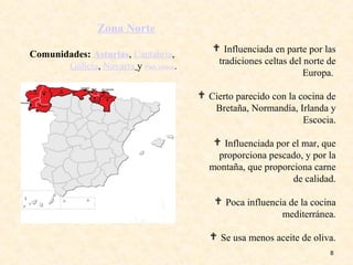 8
 Influenciada en parte por las
tradiciones celtas del norte de
Europa.
 Cierto parecido con la cocina de
Bretaña, Normandía, Irlanda y
Escocia.
 Influenciada por el mar, que
proporciona pescado, y por la
montaña, que proporciona carne
de calidad.
 Poca influencia de la cocina
mediterránea.
 Se usa menos aceite de oliva.
Comunidades: Asturias, Cantabria,
Galicia, Navarra y País Vasco.
Zona Norte
 