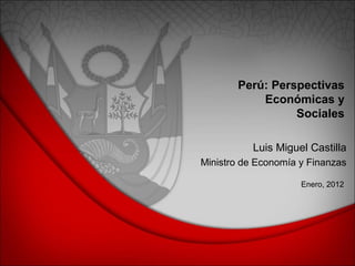 Perú: Perspectivas
Económicas y
Sociales
Enero, 2012
Luis Miguel Castilla
Ministro de Economía y Finanzas
 