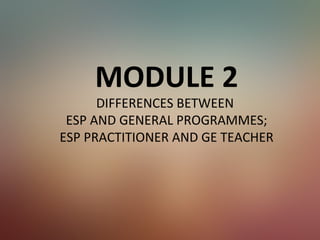 MODULE 2
DIFFERENCES BETWEEN
ESP AND GENERAL PROGRAMMES;
ESP PRACTITIONER AND GE TEACHER
 