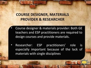 COURSE DESIGNER, MATERIALS
PROVIDER & RESEARCHER
• Course designer & materials provider: Both GE
teachers and ESP practitioners are required to
design courses and provide materials.
• Researcher: ESP practitioners’ role is
especially important because of the lack of
materials with single disciplines
 