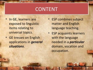 CONTENTCONTENT
• In GE, learners are
exposed to linguistic
items relating to
universal topics.
• GE tresses on English
applications in general
situations.
• ESP combines subject
matter and English
language teaching.
• ESP acquaints learners
with the language
needed in a particular
domain, vocation and
occupation.
 