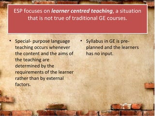 ESP focuses on learner centred teaching, a situation
that is not true of traditional GE courses.
ESP focuses on learner centred teaching, a situation
that is not true of traditional GE courses.
• Special- purpose language
teaching occurs whenever
the content and the aims of
the teaching are
determined by the
requirements of the learner
rather than by external
factors.
• Syllabus in GE is pre-
planned and the learners
has no input.
 