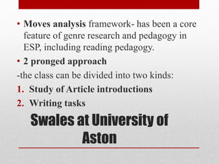 Swales at University of
Aston
• Moves analysis framework- has been a core
feature of genre research and pedagogy in
ESP, including reading pedagogy.
• 2 pronged approach
-the class can be divided into two kinds:
1. Study of Article introductions
2. Writing tasks
 