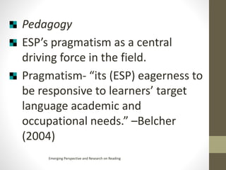 Pedagogy
ESP’s pragmatism as a central
driving force in the field.
Pragmatism- “its (ESP) eagerness to
be responsive to learners’ target
language academic and
occupational needs.” –Belcher
(2004)
Emerging Perspective and Research on Reading
 
