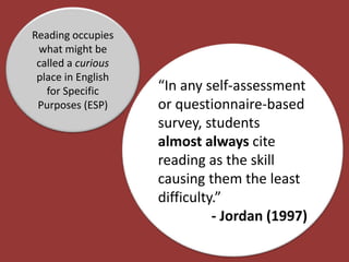 Reading occupies
what might be
called a curious
place in English
for Specific
Purposes (ESP)
“In any self-assessment
or questionnaire-based
survey, students
almost always cite
reading as the skill
causing them the least
difficulty.”
- Jordan (1997)
 