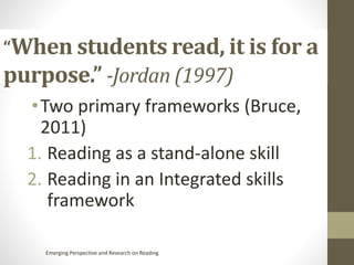 “When students read, it is for a
purpose.” -Jordan (1997)
•Two primary frameworks (Bruce,
2011)
1. Reading as a stand-alone skill
2. Reading in an Integrated skills
framework
Emerging Perspective and Research on Reading
 
