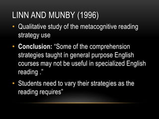 LINN AND MUNBY (1996)
• Qualitative study of the metacognitive reading
strategy use
• Conclusion: “Some of the comprehension
strategies taught in general purpose English
courses may not be useful in specialized English
reading .”
• Students need to vary their strategies as the
reading requires”
 