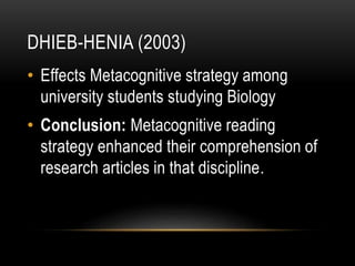 DHIEB-HENIA (2003)
• Effects Metacognitive strategy among
university students studying Biology
• Conclusion: Metacognitive reading
strategy enhanced their comprehension of
research articles in that discipline.
 