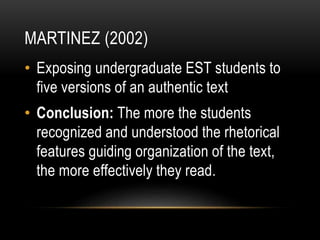 MARTINEZ (2002)
• Exposing undergraduate EST students to
five versions of an authentic text
• Conclusion: The more the students
recognized and understood the rhetorical
features guiding organization of the text,
the more effectively they read.
 
