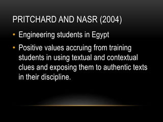 PRITCHARD AND NASR (2004)
• Engineering students in Egypt
• Positive values accruing from training
students in using textual and contextual
clues and exposing them to authentic texts
in their discipline.
 
