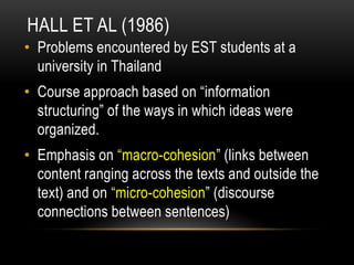HALL ET AL (1986)
• Problems encountered by EST students at a
university in Thailand
• Course approach based on “information
structuring” of the ways in which ideas were
organized.
• Emphasis on “macro-cohesion” (links between
content ranging across the texts and outside the
text) and on “micro-cohesion” (discourse
connections between sentences)
 