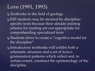  Textbooks in the field of geology
 ESP students may be stymied by discipline-
specific texts because their already existing
schema for reading are not appropriate for
comprehending specialized texts
 Students strive to create a “cognitive model for
the discipline”
 Introductory textbooks will exhibit both a
schematic structure and a set of lexico-
grammatical patterns which reflect and, to
certain extent, construct the epistemology of the
discipline.
Love (1991, 1993)
 