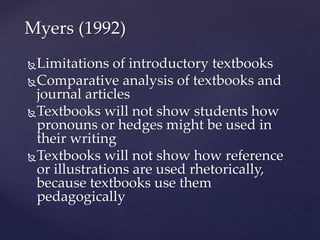 Limitations of introductory textbooks
Comparative analysis of textbooks and
journal articles
Textbooks will not show students how
pronouns or hedges might be used in
their writing
Textbooks will not show how reference
or illustrations are used rhetorically,
because textbooks use them
pedagogically
Myers (1992)
 