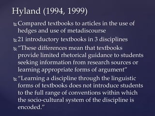  Compared textbooks to articles in the use of
hedges and use of metadiscourse
 21 introductory textbooks in 3 disciplines
 “These differences mean that textbooks
provide limited rhetorical guidance to students
seeking information from research sources or
learning appropriate forms of argument”
 “Learning a discipline through the linguistic
forms of textbooks does not introduce students
to the full range of conventions within which
the socio-cultural system of the discipline is
encoded.”
Hyland (1994, 1999)
 