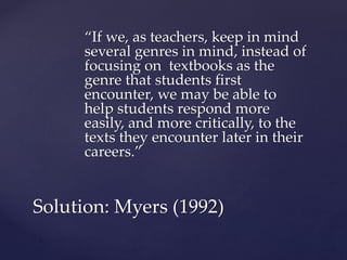 “If we, as teachers, keep in mind
several genres in mind, instead of
focusing on textbooks as the
genre that students first
encounter, we may be able to
help students respond more
easily, and more critically, to the
texts they encounter later in their
careers.”
Solution: Myers (1992)
 