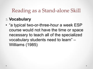 Reading as a Stand-alone Skill
3. Vocabulary
• “a typical two-or-three-hour a week ESP
course would not have the time or space
necessary to teach all of the specialized
vocabulary students need to learn” –
Williams (1985)
 