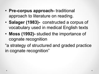 • Pre-corpus approach- traditional
approach to literature on reading.
• Salager (1983)- constructed a corpus of
vocabulary used in medical English texts
• Moss (1992)- studied the importance of
cognate recognition
“a strategy of structured and graded practice
in cognate recognition”
 