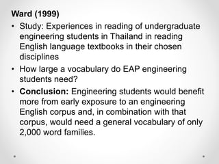 Ward (1999)
• Study: Experiences in reading of undergraduate
engineering students in Thailand in reading
English language textbooks in their chosen
disciplines
• How large a vocabulary do EAP engineering
students need?
• Conclusion: Engineering students would benefit
more from early exposure to an engineering
English corpus and, in combination with that
corpus, would need a general vocabulary of only
2,000 word families.
 