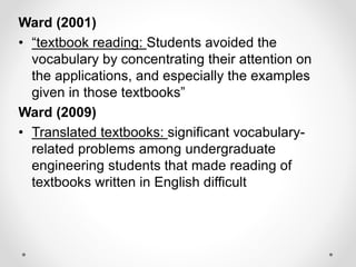 Ward (2001)
• “textbook reading: Students avoided the
vocabulary by concentrating their attention on
the applications, and especially the examples
given in those textbooks”
Ward (2009)
• Translated textbooks: significant vocabulary-
related problems among undergraduate
engineering students that made reading of
textbooks written in English difficult
 