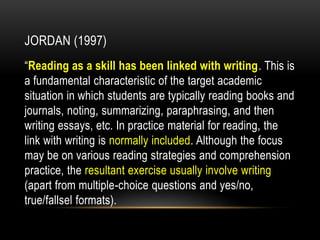 JORDAN (1997)
“Reading as a skill has been linked with writing. This is
a fundamental characteristic of the target academic
situation in which students are typically reading books and
journals, noting, summarizing, paraphrasing, and then
writing essays, etc. In practice material for reading, the
link with writing is normally included. Although the focus
may be on various reading strategies and comprehension
practice, the resultant exercise usually involve writing
(apart from multiple-choice questions and yes/no,
true/fallsel formats).
 