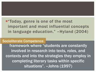 “Today, genre is one of the most
important and most influential concepts
in language education.” –Hyland (2004)
framework where “students are constantly
involved in research into texts, roles, and
contexts and into the strategies they employ in
completing literary tasks within specific
situations”. –Johns (1997)
Socioliterate Competence
 