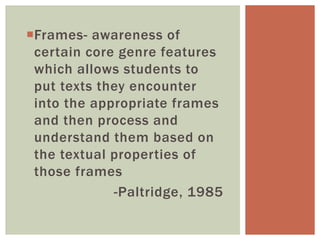 Frames- awareness of
certain core genre features
which allows students to
put texts they encounter
into the appropriate frames
and then process and
understand them based on
the textual properties of
those frames
-Paltridge, 1985
 