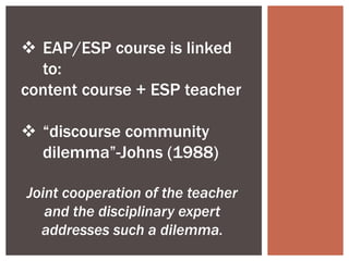  EAP/ESP course is linked
to:
content course + ESP teacher
 “discourse community
dilemma”-Johns (1988)
Joint cooperation of the teacher
and the disciplinary expert
addresses such a dilemma.
 
