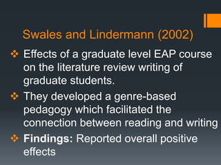 Swales and Lindermann (2002)
 Effects of a graduate level EAP course
on the literature review writing of
graduate students.
 They developed a genre-based
pedagogy which facilitated the
connection between reading and writing
 Findings: Reported overall positive
effects
 