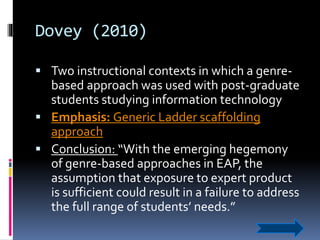 Dovey (2010)
 Two instructional contexts in which a genre-
based approach was used with post-graduate
students studying information technology
 Emphasis: Generic Ladder scaffolding
approach
 Conclusion: “With the emerging hegemony
of genre-based approaches in EAP, the
assumption that exposure to expert product
is sufficient could result in a failure to address
the full range of students’ needs.”
 