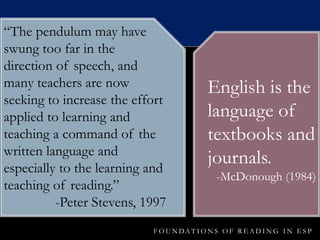 F O U N DA T I O N S O F R E A D I N G I N E S P
“The pendulum may have
swung too far in the
direction of speech, and
many teachers are now
seeking to increase the effort
applied to learning and
teaching a command of the
written language and
especially to the learning and
teaching of reading.”
-Peter Stevens, 1997
English is the
language of
textbooks and
journals.
-McDonough (1984)
 