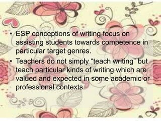 • ESP conceptions of writing focus on
assisting students towards competence in
particular target genres.
• Teachers do not simply “teach writing” but
teach particular kinds of writing which are
valued and expected in some academic or
professional contexts.
 