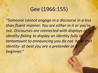 Gee (1966:155)
“Someone cannot engage in a discourse in a less
than fluent manner. You are either in it or you’re
not. Discourses are connected with displays of
identity-failing to display an identity fully is
tantamount to announcing you do not have that
identity- at best you are a pretender or a
beginner.”
 