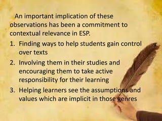 An important implication of these
observations has been a commitment to
contextual relevance in ESP.
1. Finding ways to help students gain control
over texts
2. Involving them in their studies and
encouraging them to take active
responsibility for their learning
3. Helping learners see the assumptions and
values which are implicit in those genres
 