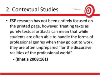 2. Contextual Studies
• ESP research has not been entirely focused on
the printed page, however. Treating texts as
purely textual artifacts can mean that while
students are often able to handle the forms of
professional genres when they go out to work,
they are often unprepared “for the discursive
realities of the professional world”
- (Bhatia 2008:161)
 