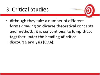 3. Critical Studies
• Although they take a number of different
forms drawing on diverse theoretical concepts
and methods, it is conventional to lump these
together under the heading of critical
discourse analysis (CDA).
 