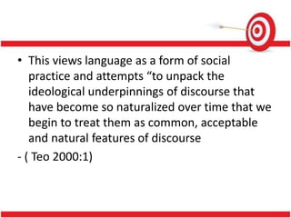 • This views language as a form of social
practice and attempts “to unpack the
ideological underpinnings of discourse that
have become so naturalized over time that we
begin to treat them as common, acceptable
and natural features of discourse
- ( Teo 2000:1)
 