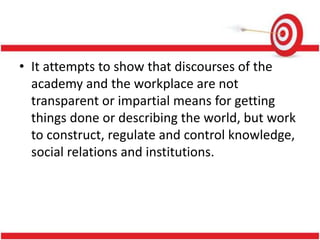 • It attempts to show that discourses of the
academy and the workplace are not
transparent or impartial means for getting
things done or describing the world, but work
to construct, regulate and control knowledge,
social relations and institutions.
 