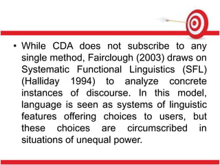 • While CDA does not subscribe to any
single method, Fairclough (2003) draws on
Systematic Functional Linguistics (SFL)
(Halliday 1994) to analyze concrete
instances of discourse. In this model,
language is seen as systems of linguistic
features offering choices to users, but
these choices are circumscribed in
situations of unequal power.
 