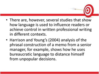 • There are, however, several studies that show
how language is used to influence readers or
achieve control in written professional writing
in different contexts.
• Harrison and Young’s (2004) analysis of the
phrasal construction of a memo from a senior
manager, for example, shows how he uses
bureaucratic language to distance himself
from unpopular decisions.
 
