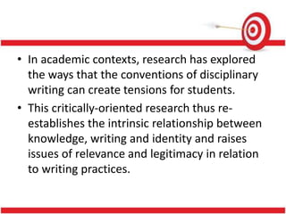 • In academic contexts, research has explored
the ways that the conventions of disciplinary
writing can create tensions for students.
• This critically-oriented research thus re-
establishes the intrinsic relationship between
knowledge, writing and identity and raises
issues of relevance and legitimacy in relation
to writing practices.
 