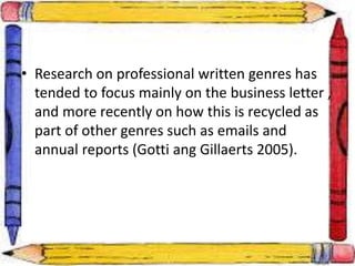 • Research on professional written genres has
tended to focus mainly on the business letter ,
and more recently on how this is recycled as
part of other genres such as emails and
annual reports (Gotti ang Gillaerts 2005).
 