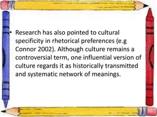 • Research has also pointed to cultural
specificity in rhetorical preferences (e.g
Connor 2002). Although culture remains a
controversial term, one influential version of
culture regards it as historically transmitted
and systematic network of meanings.
 