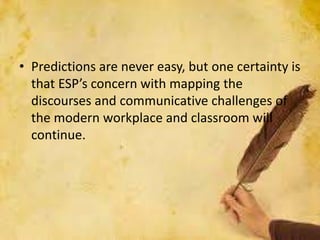 • Predictions are never easy, but one certainty is
that ESP’s concern with mapping the
discourses and communicative challenges of
the modern workplace and classroom will
continue.
 