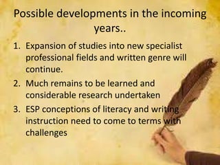 Possible developments in the incoming
years..
1. Expansion of studies into new specialist
professional fields and written genre will
continue.
2. Much remains to be learned and
considerable research undertaken
3. ESP conceptions of literacy and writing
instruction need to come to terms with
challenges
 