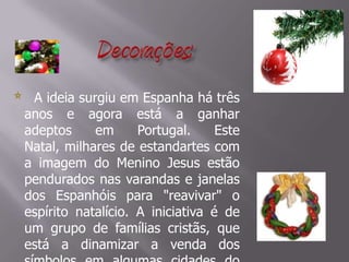 Decorações:       A ideia surgiu em Espanha há três anos e agora está a ganhar adeptos em Portugal. Este Natal, milhares de estandartes com a imagem do Menino Jesus estão pendurados nas varandas e janelas dos Espanhóis para "reavivar" o espírito natalício. A iniciativa é de um grupo de famílias cristãs, que está a dinamizar a venda dos símbolos em algumas cidades do País.