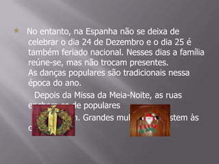 No entanto, na Espanha não se deixa de celebrar o dia 24 de Dezembro e o dia 25 é também feriado nacional. Nesses dias a família reúne-se, mas não trocam presentes.As danças populares são tradicionais nessa época do ano.      Depois da Missa da Meia-Noite, as ruas enchem-se de populares     que dançam. Grandes multidões assistem às celebrações.