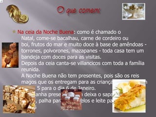 O que comem:  Na ceia da Noche Buena: como é chamado o Natal, come-se bacalhau, carne de cordeiro ou boi, frutos do mar e muito doce à base de amêndoas - torrones, polvorones, mazapanes - toda casa tem um bandeja com doces para as visitas. Depois da ceia canta-se villancicos com toda a família reunida. A Noche Buena não tem presentes, pois são os reis magos que os entregam para as crianças na passagem do dia 5 para o dia 6 de Janeiro. E só ganha presente quem deixa o sapato na lareira, palha para os camelos e leite para os reis magos       